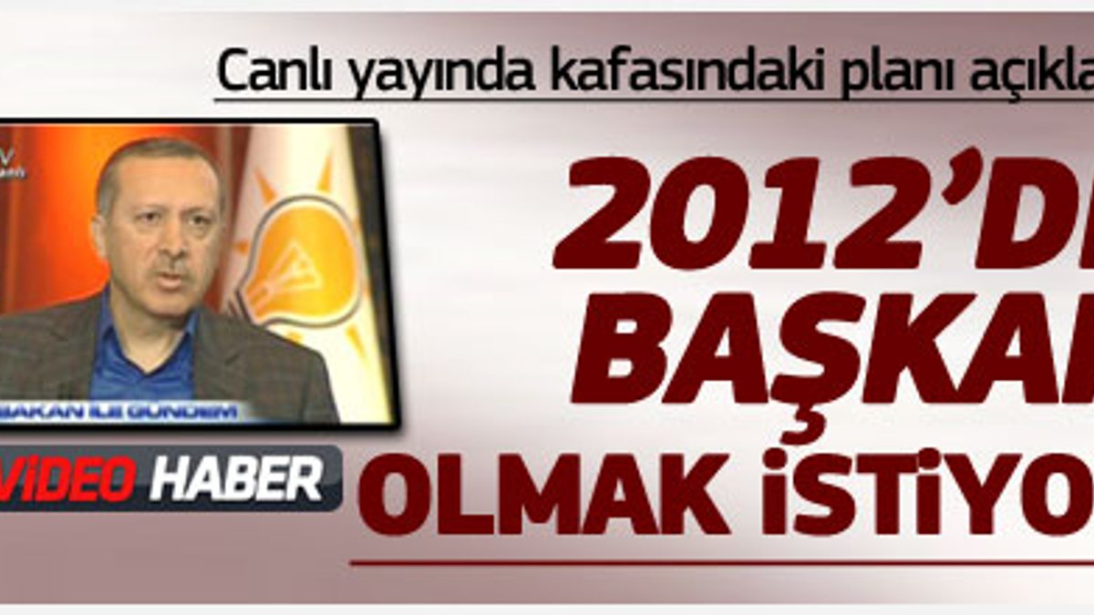 Erdoğan 2012'de Başkan olmak istiyor